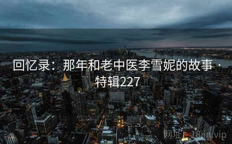 回忆录:那年和老中医李雪妮的故事 · 特辑227 回忆录:那年和老中医李雪妮的故事 · 特辑227