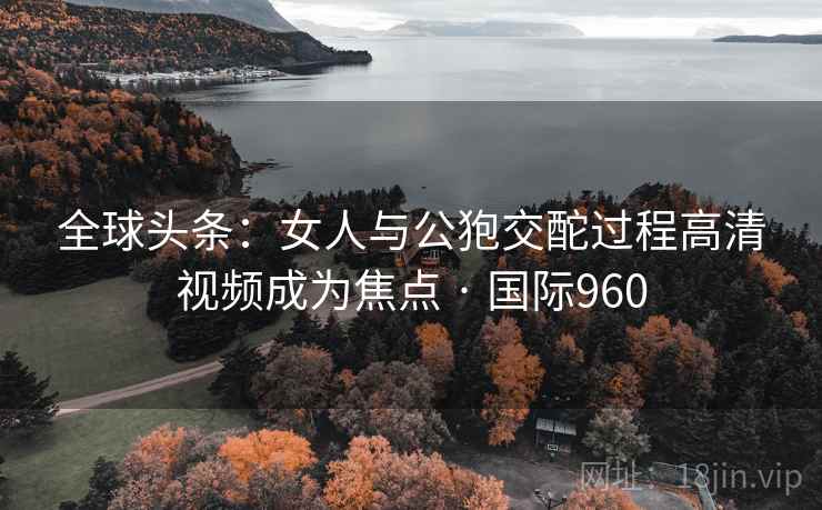 全球头条：女人与公狍交酡过程高清视频成为焦点 · 国际960