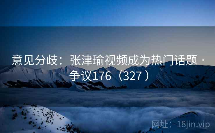 意见分歧：张津瑜视频成为热门话题 · 争议176（327 ）