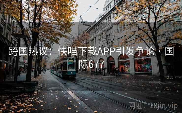 跨国热议：快喵下载APP引发争论 · 国际677