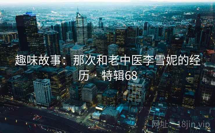趣味故事:那次和老中医李雪妮的经历 · 特辑68 趣味故事:那次和老中医李雪妮的经历 · 特辑68