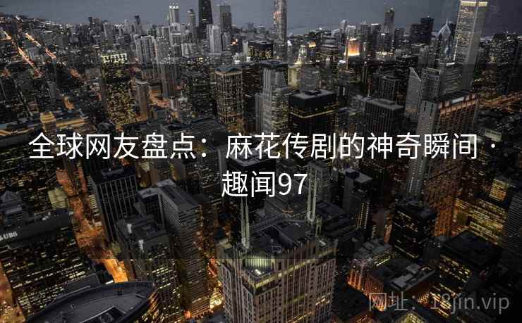 全球网友盘点：麻花传剧的神奇瞬间 · 趣闻97