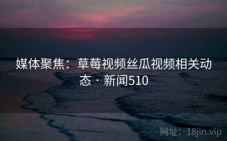 媒体聚焦：草莓视频丝瓜视频相关动态 · 新闻510
