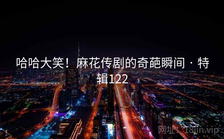 哈哈大笑！麻花传剧的奇葩瞬间 · 特辑122