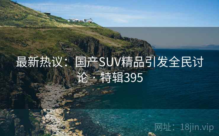 最新热议:国产SUV精品引发全民讨论 · 特辑395 最新热议:国产SUV精品引发全民讨论 · 特辑395